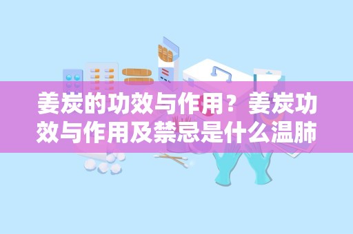 姜炭的功效与作用？姜炭功效与作用及禁忌是什么温肺化饮 温脾止血