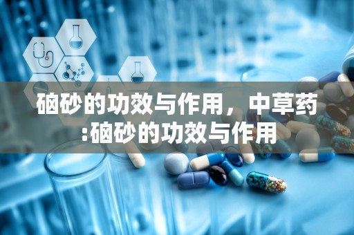 硇砂的功效与作用，中草药:硇砂的功效与作用