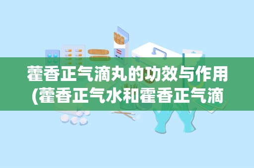 藿香正气滴丸的功效与作用(藿香正气水和霍香正气滴丸有什么区别)