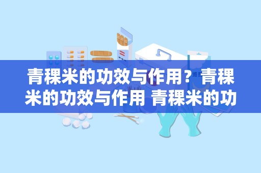 青稞米的功效与作用？青稞米的功效与作用 青稞米的功效与作用是什么