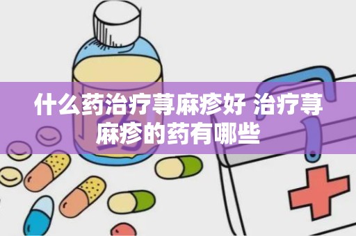 什么药治疗荨麻疹好 治疗荨麻疹的药有哪些