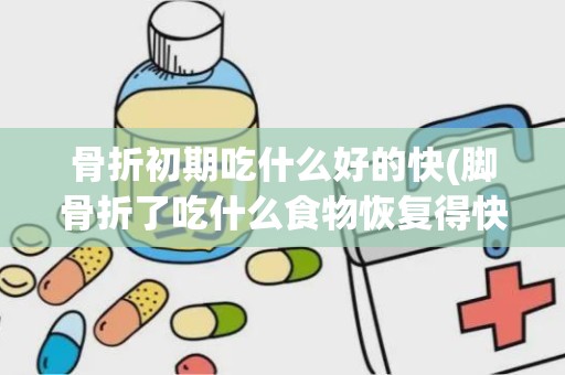 骨折初期吃什么好的快(脚骨折了吃什么食物恢复得快)