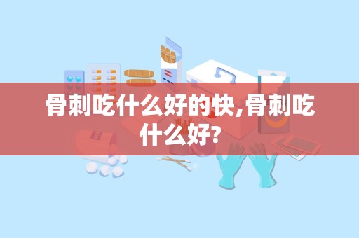 骨刺吃什么好的快,骨刺吃什么好?