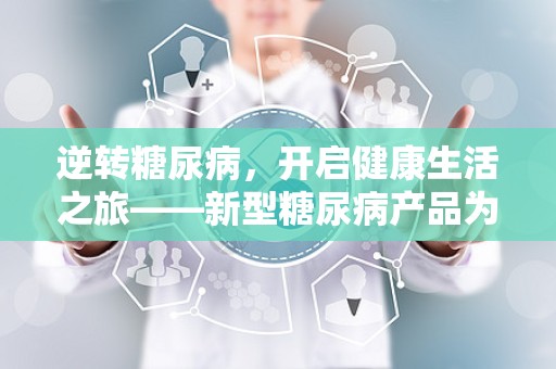 逆转糖尿病，开启健康生活之旅——新型糖尿病产品为您带来福音！