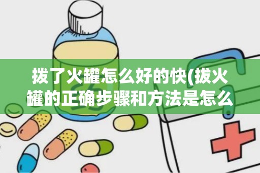 拨了火罐怎么好的快(拔火罐的正确步骤和方法是怎么样的)