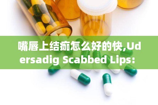 嘴唇上结痂怎么好的快,Udersadig Scabbed Lips: Causes ad Sympoms