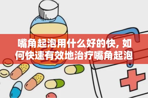 嘴角起泡用什么好的快, 如何快速有效地治疗嘴角起泡