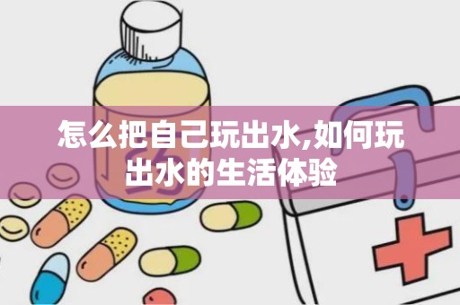 怎么把自己玩出水,如何玩出水的生活体验