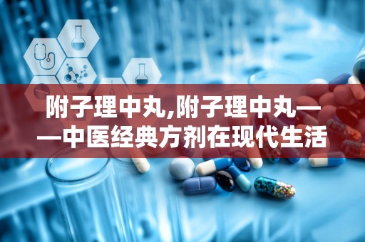 附子理中丸,附子理中丸——中医经典方剂在现代生活中的应用