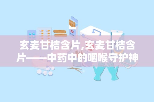 玄麦甘桔含片,玄麦甘桔含片——中药中的咽喉守护神