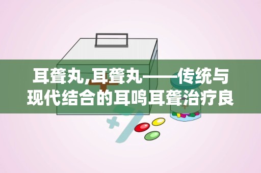 耳聋丸,耳聋丸——传统与现代结合的耳鸣耳聋治疗良方