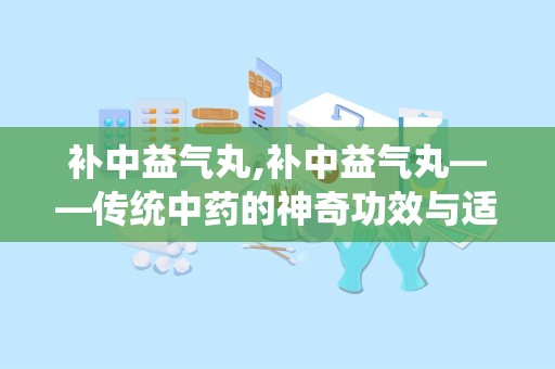 补中益气丸,补中益气丸——传统中药的神奇功效与适用人群