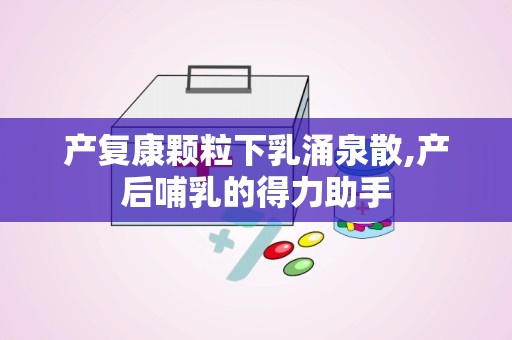 产复康颗粒下乳涌泉散,产后哺乳的得力助手