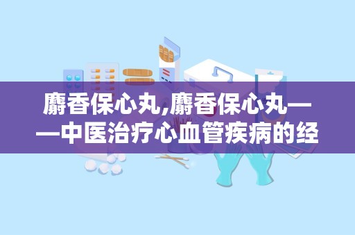 麝香保心丸,麝香保心丸——中医治疗心血管疾病的经典中成药