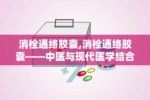 消栓通络胶囊,消栓通络胶囊——中医与现代医学结合的典范