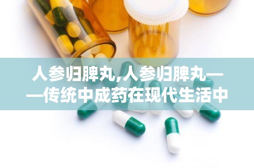 人参归脾丸,人参归脾丸——传统中成药在现代生活中的应用与价值