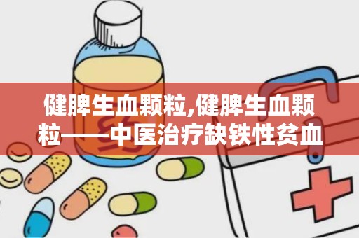 健脾生血颗粒,健脾生血颗粒——中医治疗缺铁性贫血的良方