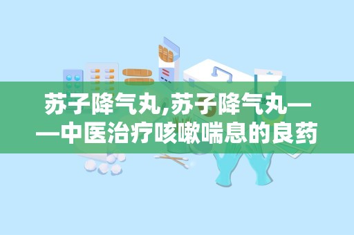 苏子降气丸,苏子降气丸——中医治疗咳嗽喘息的良药