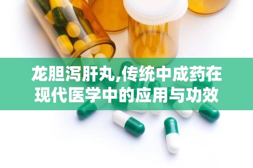 龙胆泻肝丸,传统中成药在现代医学中的应用与功效