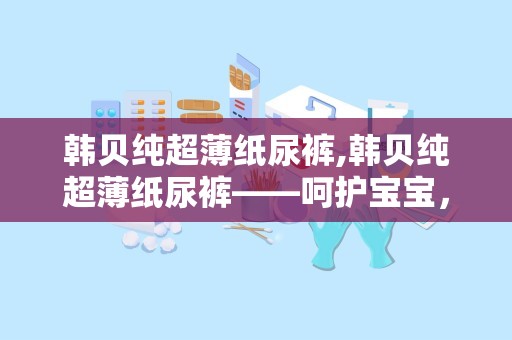 韩贝纯超薄纸尿裤,韩贝纯超薄纸尿裤——呵护宝宝，尽享舒适时光