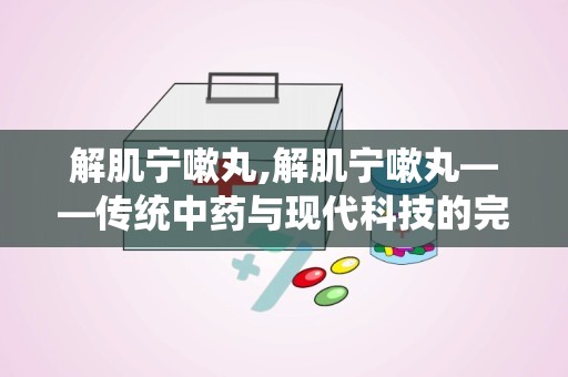 解肌宁嗽丸,解肌宁嗽丸——传统中药与现代科技的完美结合