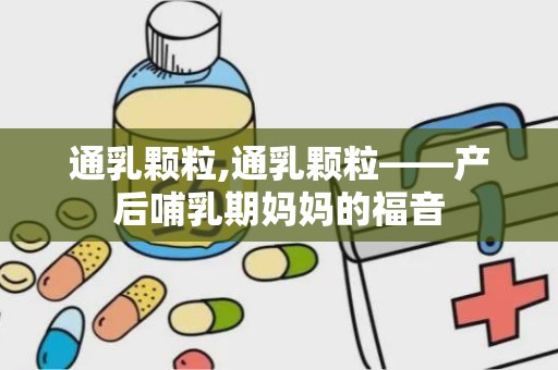 通乳颗粒,通乳颗粒——产后哺乳期妈妈的福音