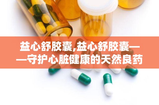 益心舒胶囊,益心舒胶囊——守护心脏健康的天然良药