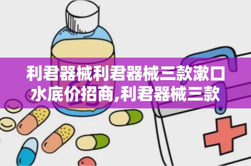 利君器械利君器械三款漱口水底价招商,利君器械三款漱口水底价招商，口腔健康守护者全新启航