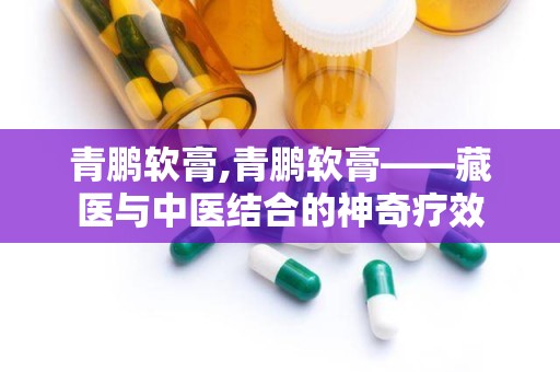 青鹏软膏,青鹏软膏——藏医与中医结合的神奇疗效