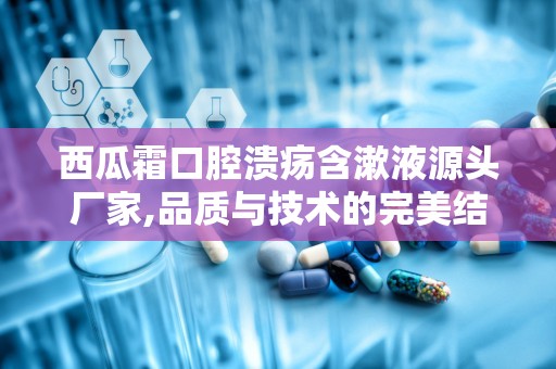 西瓜霜口腔溃疡含漱液源头厂家,品质与技术的完美结合