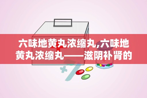 六味地黄丸浓缩丸,六味地黄丸浓缩丸——滋阴补肾的中医经典名方