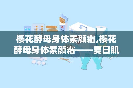 樱花酵母身体素颜霜,樱花酵母身体素颜霜——夏日肌肤的清新守护者