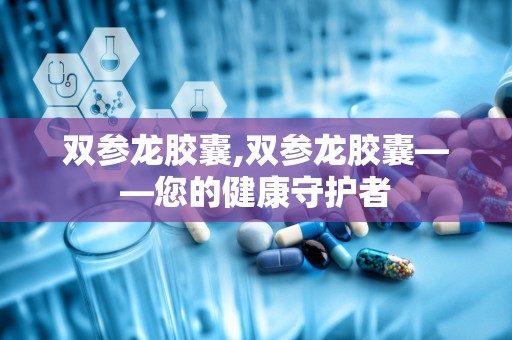 双参龙胶囊,双参龙胶囊——您的健康守护者