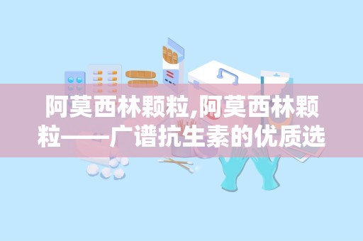 阿莫西林颗粒,阿莫西林颗粒——广谱抗生素的优质选择