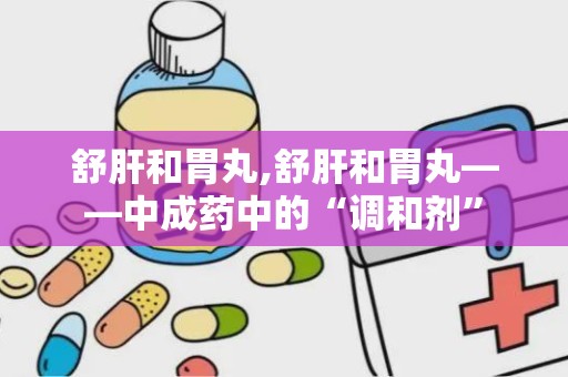 舒肝和胃丸,舒肝和胃丸——中成药中的“调和剂”