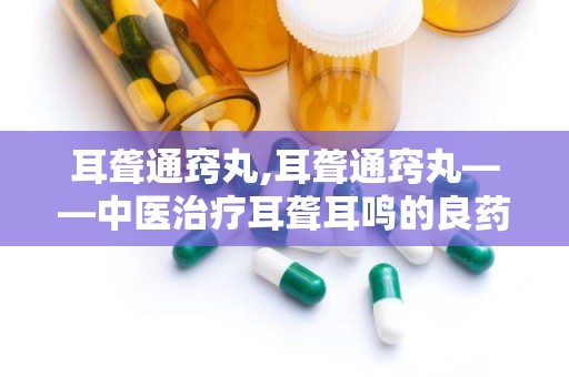 耳聋通窍丸,耳聋通窍丸——中医治疗耳聋耳鸣的良药