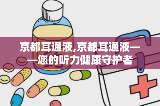 京都耳通液,京都耳通液——您的听力健康守护者