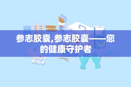 参志胶囊,参志胶囊——您的健康守护者