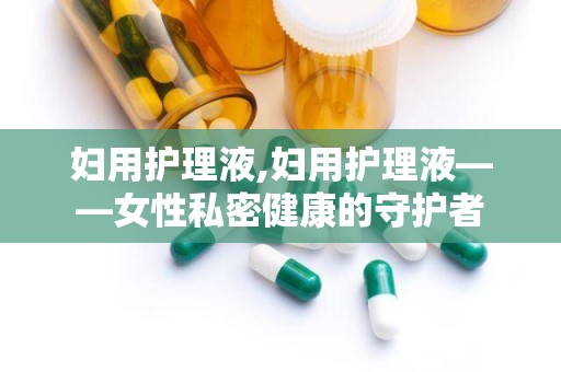 妇用护理液,妇用护理液——女性私密健康的守护者