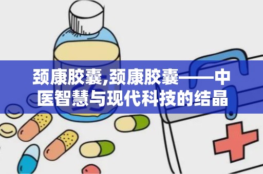 颈康胶囊,颈康胶囊——中医智慧与现代科技的结晶