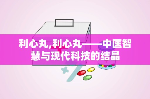 利心丸,利心丸——中医智慧与现代科技的结晶