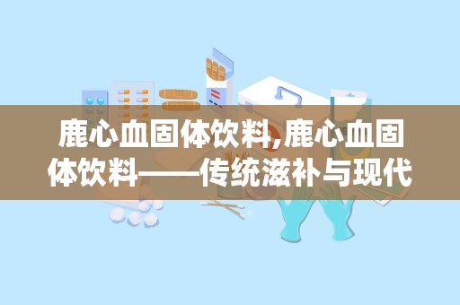 鹿心血固体饮料,鹿心血固体饮料——传统滋补与现代饮品的完美结合