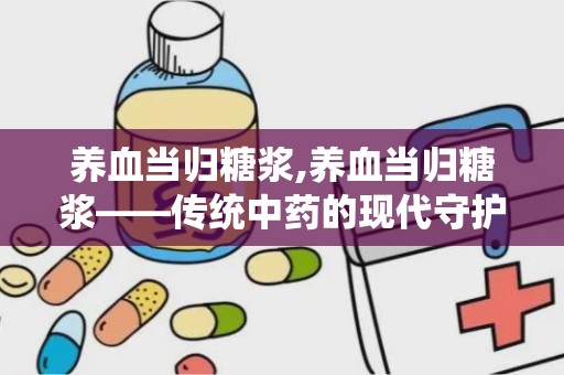 养血当归糖浆,养血当归糖浆——传统中药的现代守护