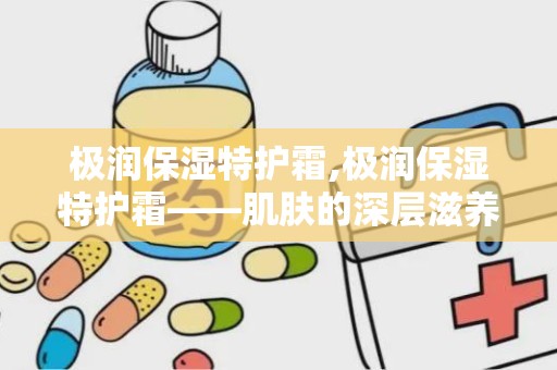 极润保湿特护霜,极润保湿特护霜——肌肤的深层滋养守护者