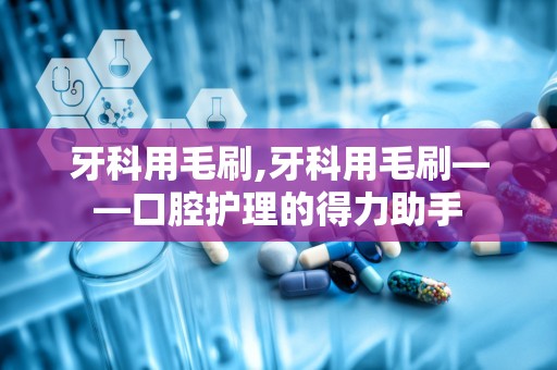 牙科用毛刷,牙科用毛刷——口腔护理的得力助手