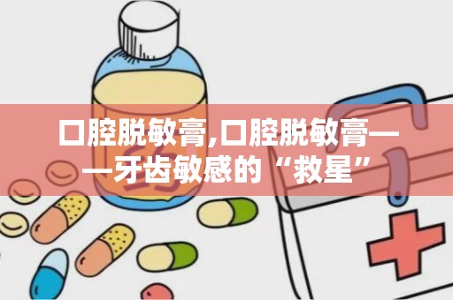 口腔脱敏膏,口腔脱敏膏——牙齿敏感的“救星”