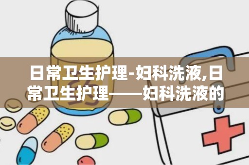 日常卫生护理-妇科洗液,日常卫生护理——妇科洗液的选择与使用指南