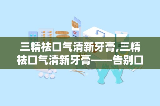 三精祛口气清新牙膏,三精祛口气清新牙膏——告别口臭，焕发自信笑容