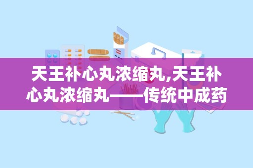 天王补心丸浓缩丸,天王补心丸浓缩丸——传统中成药，现代生活良伴