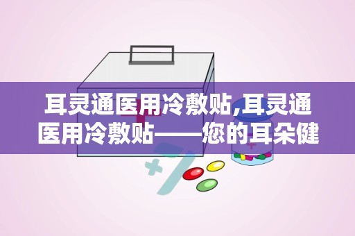 耳灵通医用冷敷贴,耳灵通医用冷敷贴——您的耳朵健康守护者